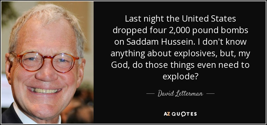 Last night the United States dropped four 2,000 pound bombs on Saddam Hussein. I don't know anything about explosives, but, my God, do those things even need to explode? - David Letterman