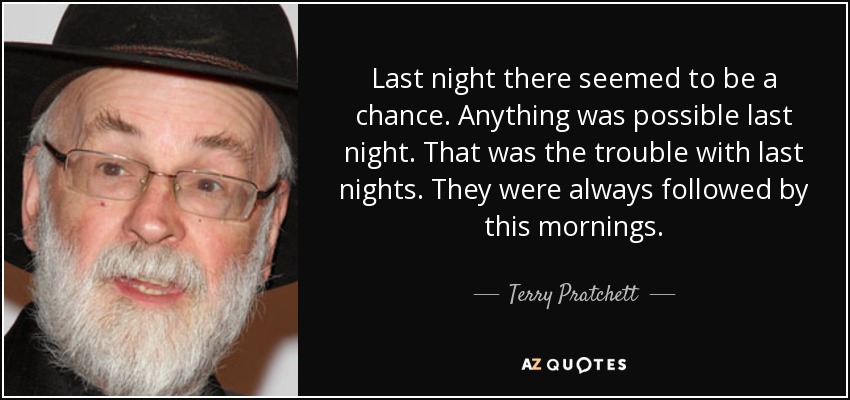 Last night there seemed to be a chance. Anything was possible last night. That was the trouble with last nights. They were always followed by this mornings. - Terry Pratchett