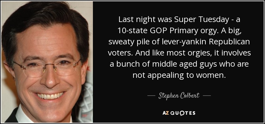 Last night was Super Tuesday - a 10-state GOP Primary orgy. A big, sweaty pile of lever-yankin Republican voters. And like most orgies, it involves a bunch of middle aged guys who are not appealing to women. - Stephen Colbert