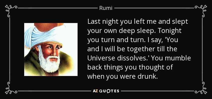 Last night you left me and slept your own deep sleep. Tonight you turn and turn. I say, 'You and I will be together till the Universe dissolves.' You mumble back things you thought of when you were drunk. - Rumi