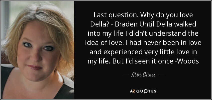 Last question. Why do you love Della? - Braden Until Della walked into my life I didn’t understand the idea of love. I had never been in love and experienced very little love in my life. But I’d seen it once -Woods - Abbi Glines