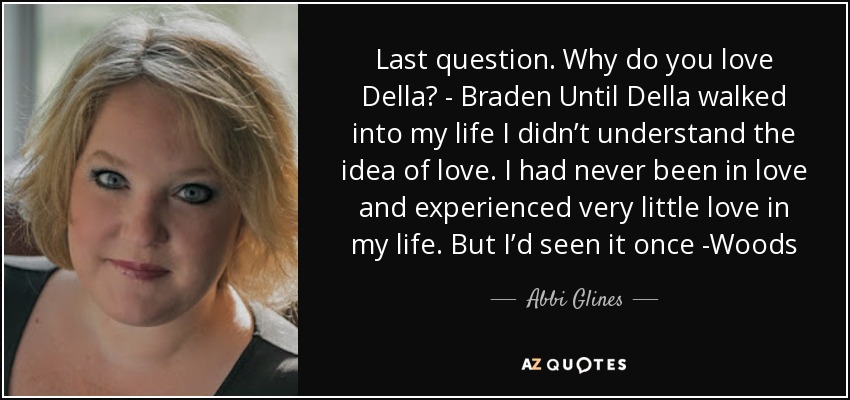 Last question. Why do you love Della? - Braden Until Della walked into my life I didn’t understand the idea of love. I had never been in love and experienced very little love in my life. But I’d seen it once -Woods - Abbi Glines