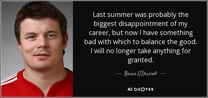 Last summer was probably the biggest disappointment of my career, but now I have something bad with which to balance the good. I will no longer take anything for granted. - Brian O'Driscoll