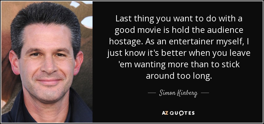 Last thing you want to do with a good movie is hold the audience hostage. As an entertainer myself, I just know it's better when you leave 'em wanting more than to stick around too long. - Simon Kinberg