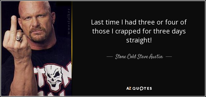Last time I had three or four of those I crapped for three days straight! - Stone Cold Steve Austin