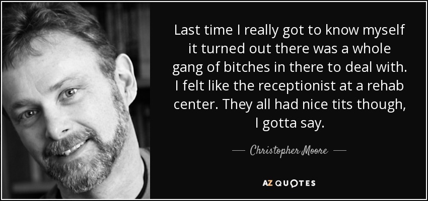 Last time I really got to know myself it turned out there was a whole gang of bitches in there to deal with. I felt like the receptionist at a rehab center. They all had nice tits though, I gotta say. - Christopher Moore