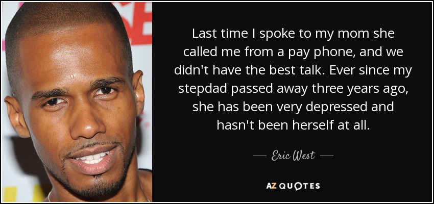 Last time I spoke to my mom she called me from a pay phone, and we didn't have the best talk. Ever since my stepdad passed away three years ago, she has been very depressed and hasn't been herself at all. - Eric West