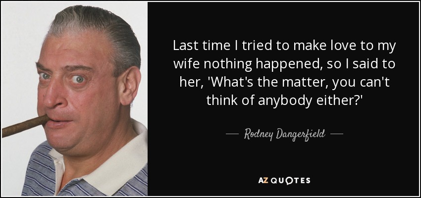 Last time I tried to make love to my wife nothing happened, so I said to her, 'What's the matter, you can't think of anybody either?' - Rodney Dangerfield