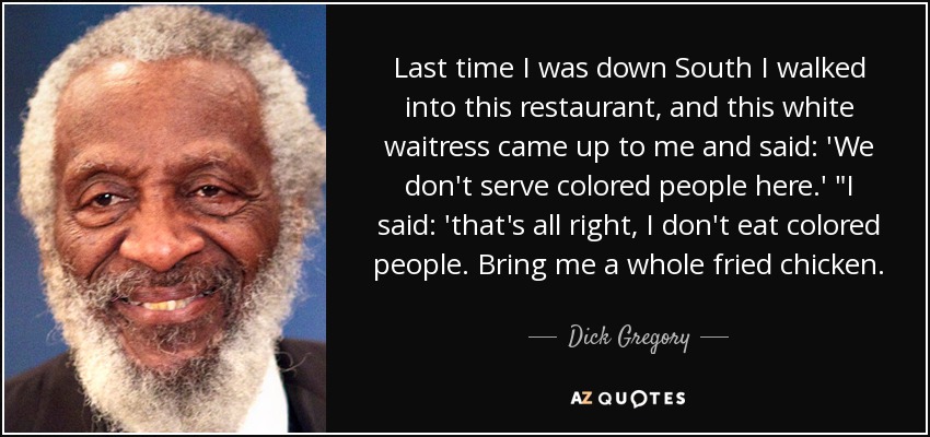 Last time I was down South I walked into this restaurant, and this white waitress came up to me and said: 'We don't serve colored people here.' 