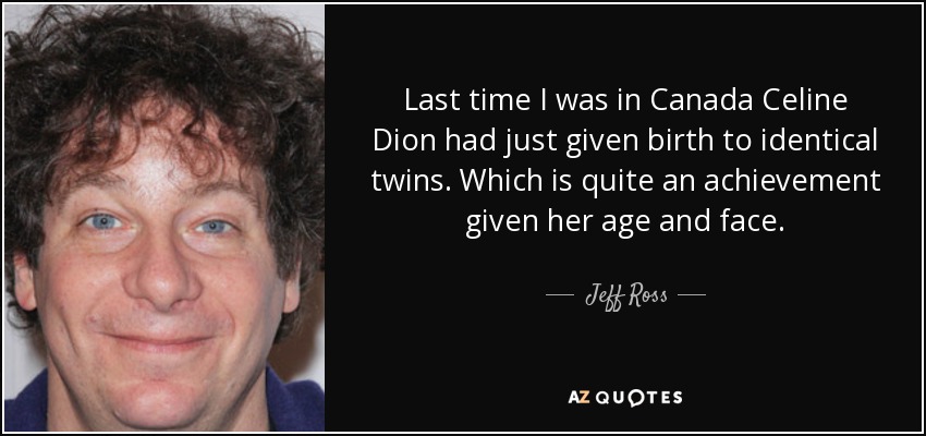 Last time I was in Canada Celine Dion had just given birth to identical twins. Which is quite an achievement given her age and face. - Jeff Ross