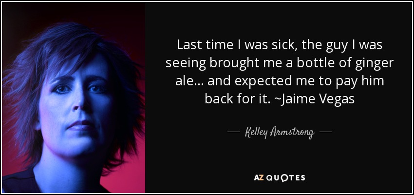 Last time I was sick, the guy I was seeing brought me a bottle of ginger ale… and expected me to pay him back for it. ~Jaime Vegas - Kelley Armstrong