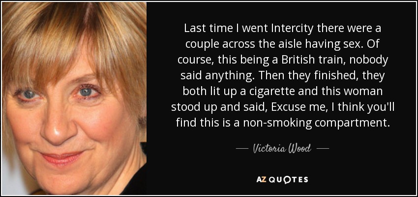 Last time I went Intercity there were a couple across the aisle having sex. Of course, this being a British train, nobody said anything. Then they finished, they both lit up a cigarette and this woman stood up and said, Excuse me, I think you'll find this is a non-smoking compartment. - Victoria Wood
