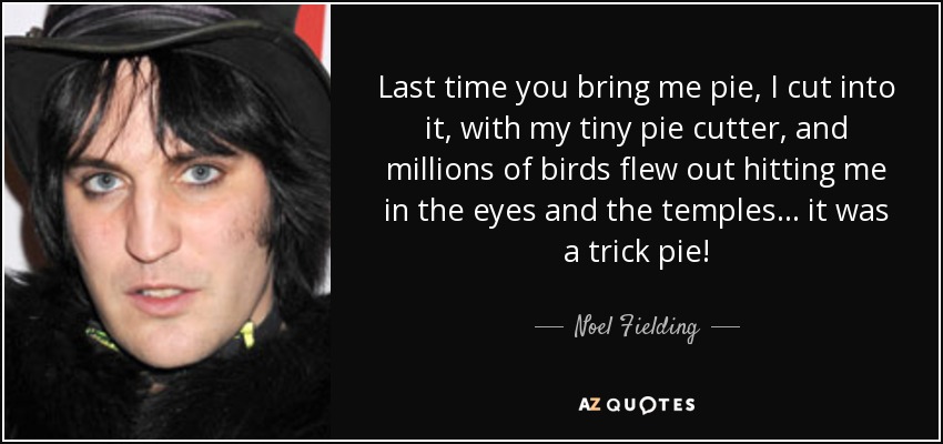 Last time you bring me pie, I cut into it, with my tiny pie cutter, and millions of birds flew out hitting me in the eyes and the temples... it was a trick pie! - Noel Fielding