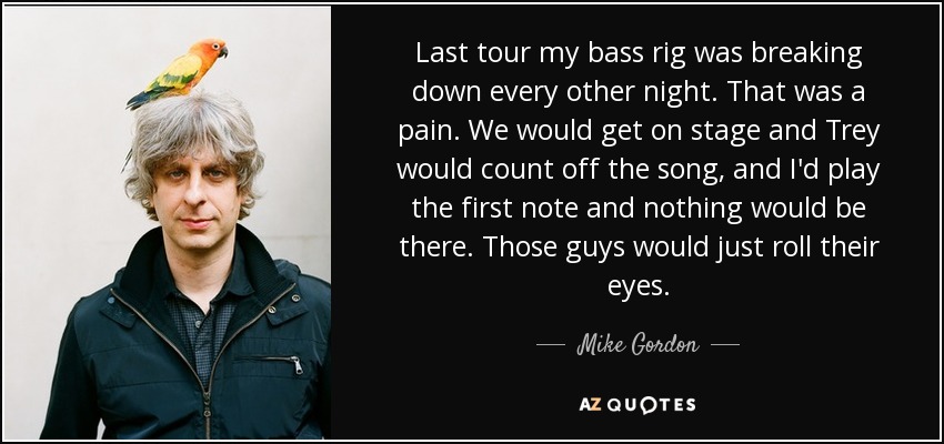 Last tour my bass rig was breaking down every other night. That was a pain. We would get on stage and Trey would count off the song, and I'd play the first note and nothing would be there. Those guys would just roll their eyes. - Mike Gordon
