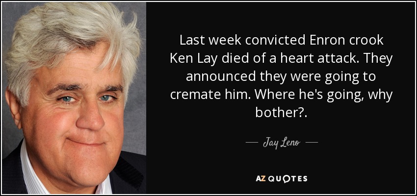 Last week convicted Enron crook Ken Lay died of a heart attack. They announced they were going to cremate him. Where he's going, why bother?. - Jay Leno