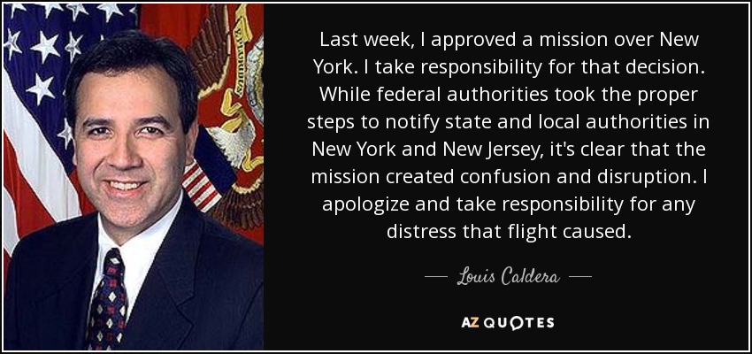 Last week, I approved a mission over New York. I take responsibility for that decision. While federal authorities took the proper steps to notify state and local authorities in New York and New Jersey, it's clear that the mission created confusion and disruption. I apologize and take responsibility for any distress that flight caused. - Louis Caldera
