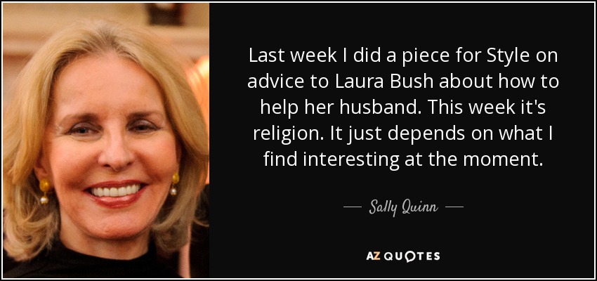 Last week I did a piece for Style on advice to Laura Bush about how to help her husband. This week it's religion. It just depends on what I find interesting at the moment. - Sally Quinn