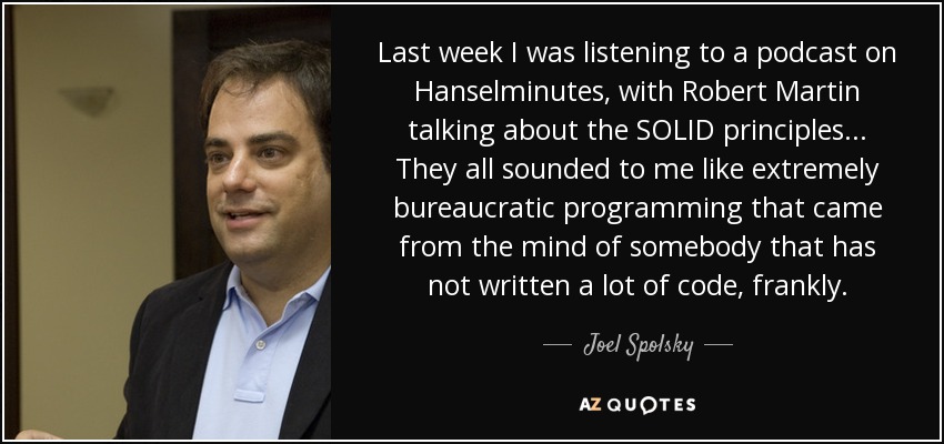 Last week I was listening to a podcast on Hanselminutes, with Robert Martin talking about the SOLID principles... They all sounded to me like extremely bureaucratic programming that came from the mind of somebody that has not written a lot of code, frankly. - Joel Spolsky