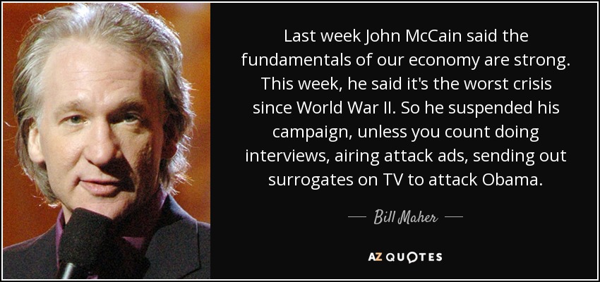 Last week John McCain said the fundamentals of our economy are strong. This week, he said it's the worst crisis since World War II. So he suspended his campaign, unless you count doing interviews, airing attack ads, sending out surrogates on TV to attack Obama. - Bill Maher