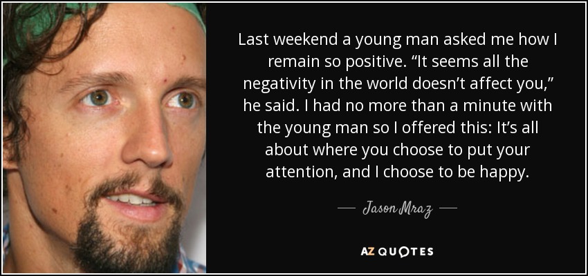 Last weekend a young man asked me how I remain so positive. “It seems all the negativity in the world doesn’t affect you,” he said. I had no more than a minute with the young man so I offered this: It’s all about where you choose to put your attention, and I choose to be happy. - Jason Mraz