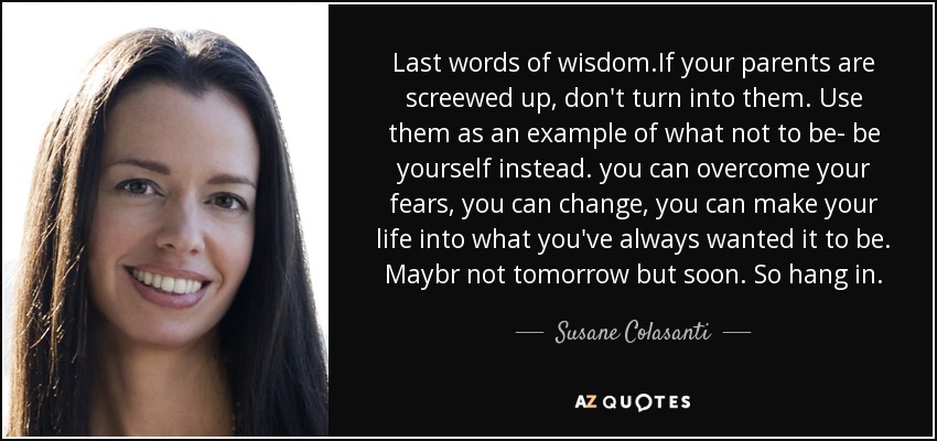 Last words of wisdom.If your parents are screewed up, don't turn into them. Use them as an example of what not to be- be yourself instead. you can overcome your fears, you can change, you can make your life into what you've always wanted it to be. Maybr not tomorrow but soon. So hang in. - Susane Colasanti