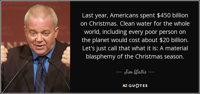Last year, Americans spent $450 billion on Christmas. Clean water for the whole world, including every poor person on the planet would cost about $20 billion. Let's just call that what it is: A material blasphemy of the Christmas season. - Jim Wallis