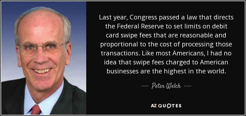 Last year, Congress passed a law that directs the Federal Reserve to set limits on debit card swipe fees that are reasonable and proportional to the cost of processing those transactions. Like most Americans, I had no idea that swipe fees charged to American businesses are the highest in the world. - Peter Welch