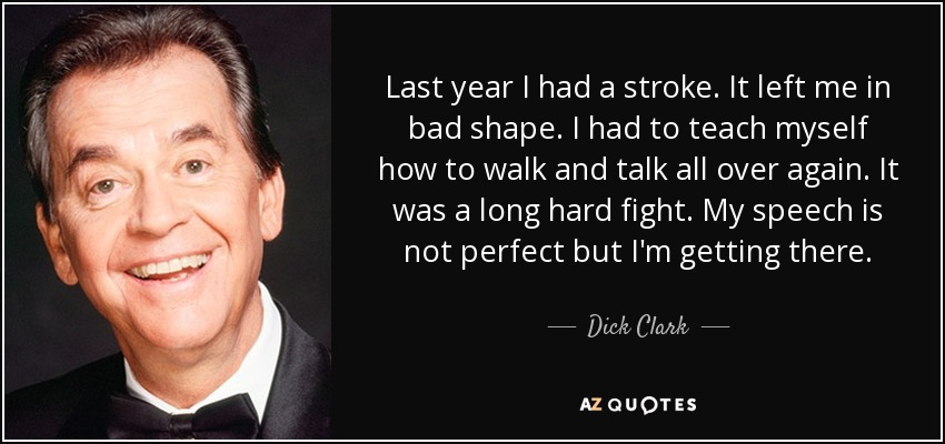 Last year I had a stroke. It left me in bad shape. I had to teach myself how to walk and talk all over again. It was a long hard fight. My speech is not perfect but I'm getting there. - Dick Clark