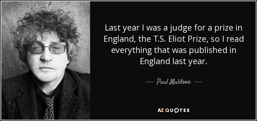 Last year I was a judge for a prize in England, the T.S. Eliot Prize, so I read everything that was published in England last year. - Paul Muldoon
