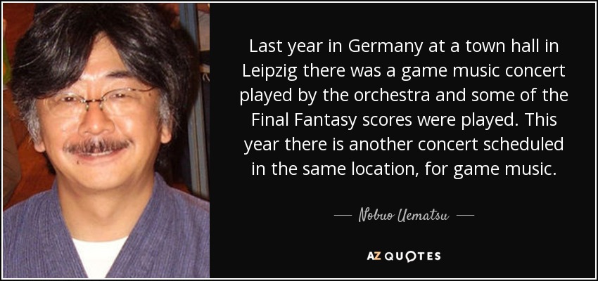 Last year in Germany at a town hall in Leipzig there was a game music concert played by the orchestra and some of the Final Fantasy scores were played. This year there is another concert scheduled in the same location, for game music. - Nobuo Uematsu