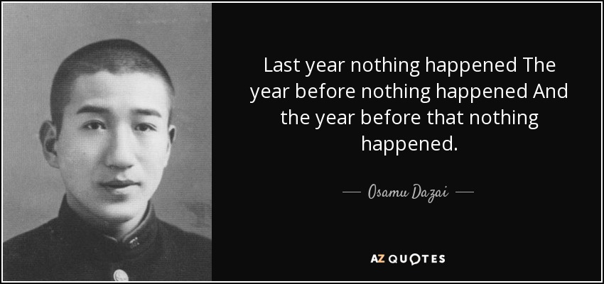 Last year nothing happened The year before nothing happened And the year before that nothing happened. - Osamu Dazai