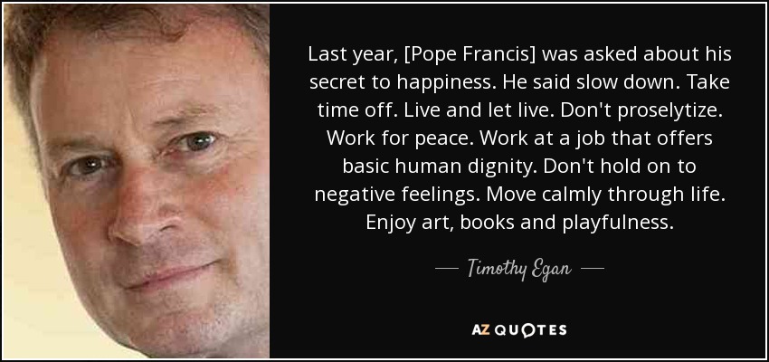 Last year, [Pope Francis] was asked about his secret to happiness. He said slow down. Take time off. Live and let live. Don't proselytize. Work for peace. Work at a job that offers basic human dignity. Don't hold on to negative feelings. Move calmly through life. Enjoy art, books and playfulness. - Timothy Egan