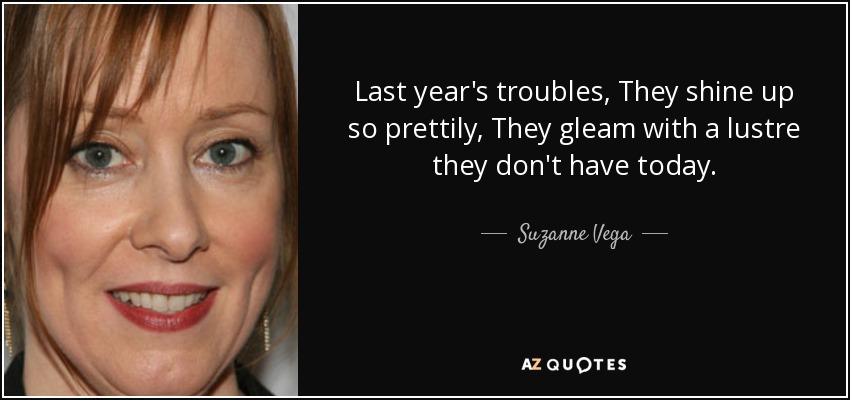 Last year's troubles, They shine up so prettily, They gleam with a lustre they don't have today. - Suzanne Vega