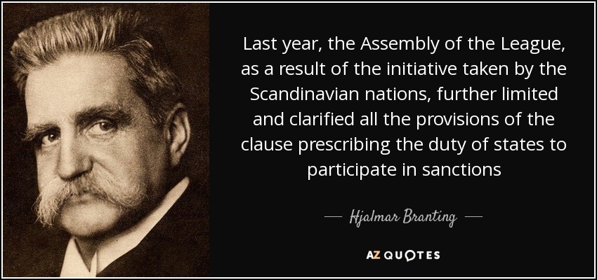 Last year, the Assembly of the League, as a result of the initiative taken by the Scandinavian nations, further limited and clarified all the provisions of the clause prescribing the duty of states to participate in sanctions - Hjalmar Branting