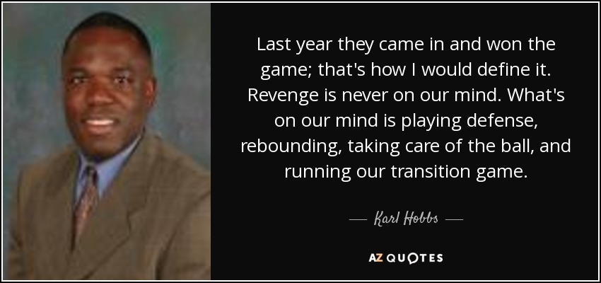 Last year they came in and won the game; that's how I would define it. Revenge is never on our mind. What's on our mind is playing defense, rebounding, taking care of the ball, and running our transition game. - Karl Hobbs