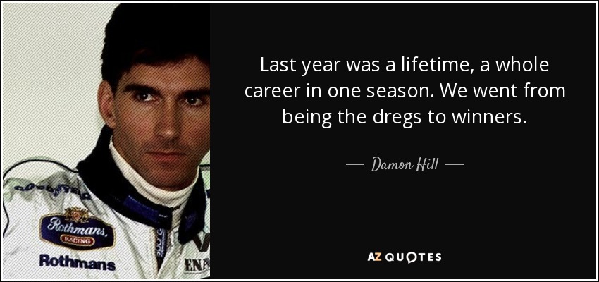 Last year was a lifetime, a whole career in one season. We went from being the dregs to winners. - Damon Hill