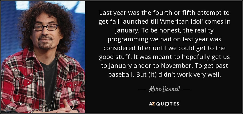 Last year was the fourth or fifth attempt to get fall launched till 'American Idol' comes in January. To be honest, the reality programming we had on last year was considered filler until we could get to the good stuff. It was meant to hopefully get us to January andor to November. To get past baseball. But (it) didn't work very well. - Mike Darnell