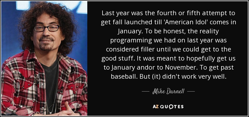 Last year was the fourth or fifth attempt to get fall launched till 'American Idol' comes in January. To be honest, the reality programming we had on last year was considered filler until we could get to the good stuff. It was meant to hopefully get us to January andor to November. To get past baseball. But (it) didn't work very well. - Mike Darnell