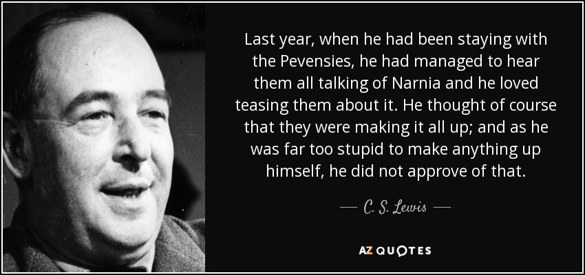 Last year, when he had been staying with the Pevensies, he had managed to hear them all talking of Narnia and he loved teasing them about it. He thought of course that they were making it all up; and as he was far too stupid to make anything up himself, he did not approve of that. - C. S. Lewis