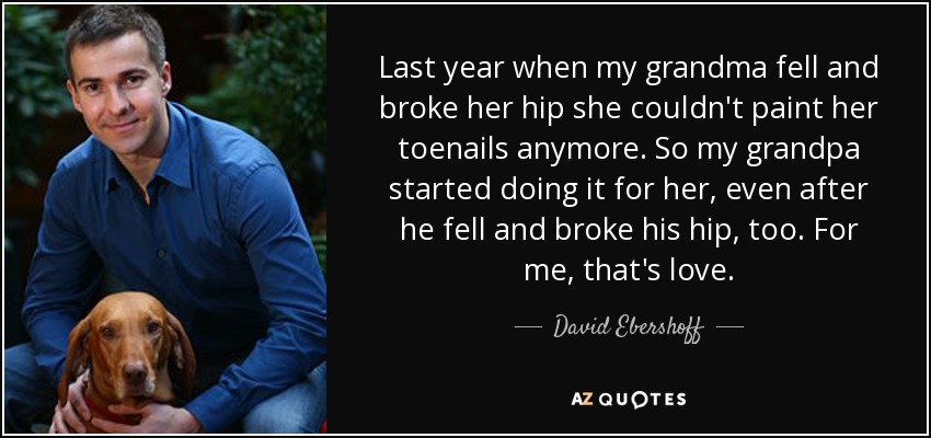 Last year when my grandma fell and broke her hip she couldn't paint her toenails anymore. So my grandpa started doing it for her, even after he fell and broke his hip, too. For me, that's love. - David Ebershoff