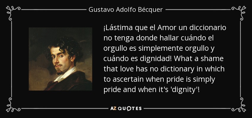 ¡Lástima que el Amor un diccionario no tenga donde hallar cuándo el orgullo es simplemente orgullo y cuándo es dignidad! What a shame that love has no dictionary in which to ascertain when pride is simply pride and when it's 'dignity'! - Gustavo Adolfo Bécquer