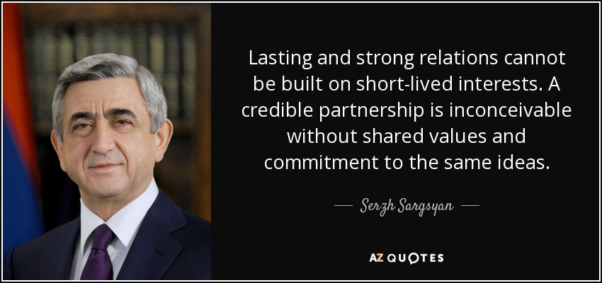 Lasting and strong relations cannot be built on short-lived interests. A credible partnership is inconceivable without shared values and commitment to the same ideas. - Serzh Sargsyan