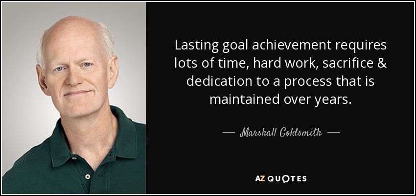 Lasting goal achievement requires lots of time, hard work, sacrifice & dedication to a process that is maintained over years. - Marshall Goldsmith