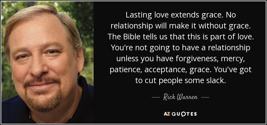 Lasting love extends grace. No relationship will make it without grace. The Bible tells us that this is part of love. You're not going to have a relationship unless you have forgiveness, mercy, patience, acceptance, grace. You've got to cut people some slack. - Rick Warren