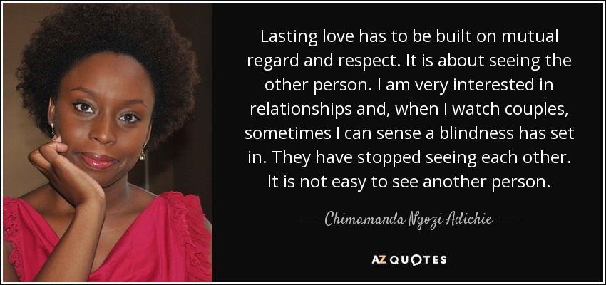 Lasting love has to be built on mutual regard and respect. It is about seeing the other person. I am very interested in relationships and, when I watch couples, sometimes I can sense a blindness has set in. They have stopped seeing each other. It is not easy to see another person. - Chimamanda Ngozi Adichie