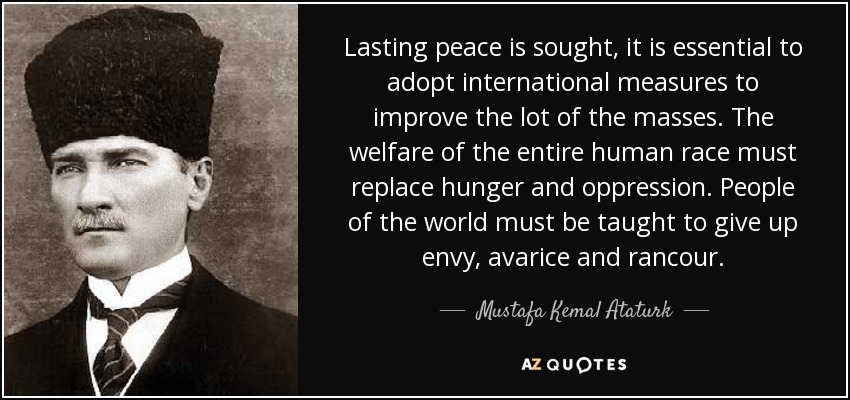 Lasting peace is sought, it is essential to adopt international measures to improve the lot of the masses. The welfare of the entire human race must replace hunger and oppression. People of the world must be taught to give up envy, avarice and rancour. - Mustafa Kemal Ataturk