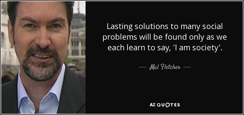 Lasting solutions to many social problems will be found only as we each learn to say, 'I am society'. - Mal Fletcher