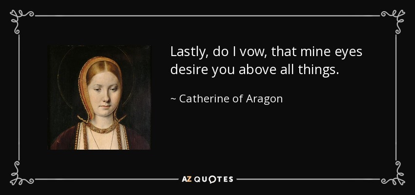 Lastly, do I vow, that mine eyes desire you above all things. - Catherine of Aragon