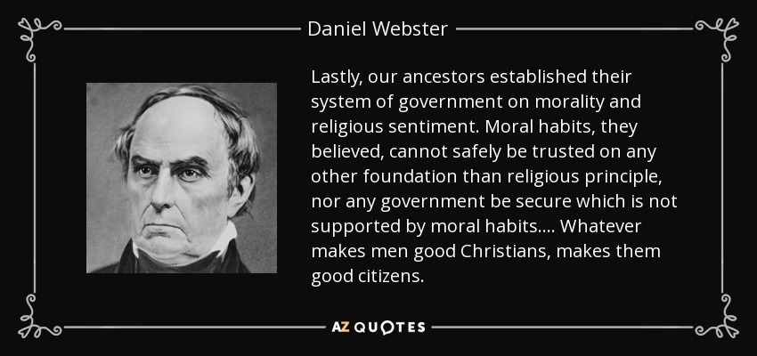 Lastly, our ancestors established their system of government on morality and religious sentiment. Moral habits, they believed, cannot safely be trusted on any other foundation than religious principle, nor any government be secure which is not supported by moral habits.... Whatever makes men good Christians, makes them good citizens. - Daniel Webster