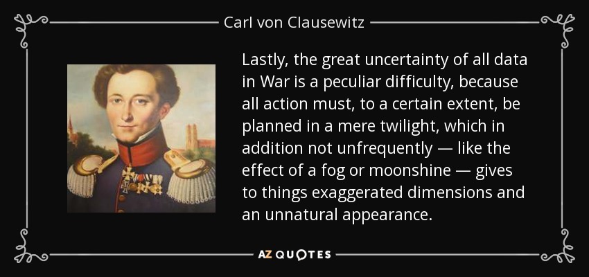 Lastly, the great uncertainty of all data in War is a peculiar difficulty, because all action must, to a certain extent, be planned in a mere twilight, which in addition not unfrequently — like the effect of a fog or moonshine — gives to things exaggerated dimensions and an unnatural appearance. - Carl von Clausewitz